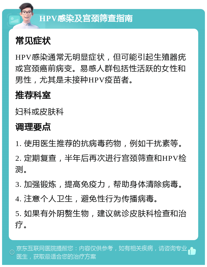 HPV感染及宫颈筛查指南 常见症状 HPV感染通常无明显症状，但可能引起生殖器疣或宫颈癌前病变。易感人群包括性活跃的女性和男性，尤其是未接种HPV疫苗者。 推荐科室 妇科或皮肤科 调理要点 1. 使用医生推荐的抗病毒药物，例如干扰素等。 2. 定期复查，半年后再次进行宫颈筛查和HPV检测。 3. 加强锻炼，提高免疫力，帮助身体清除病毒。 4. 注意个人卫生，避免性行为传播病毒。 5. 如果有外阴赘生物，建议就诊皮肤科检查和治疗。