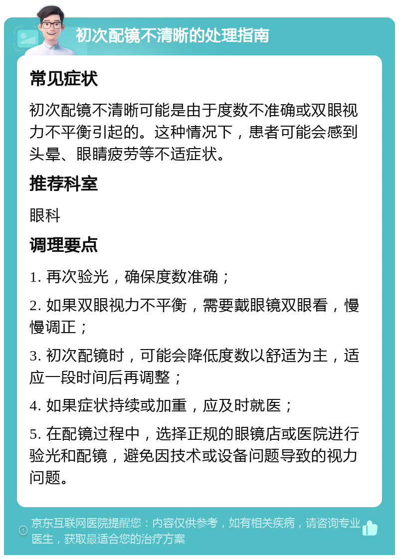 初次配镜不清晰的处理指南 常见症状 初次配镜不清晰可能是由于度数不准确或双眼视力不平衡引起的。这种情况下，患者可能会感到头晕、眼睛疲劳等不适症状。 推荐科室 眼科 调理要点 1. 再次验光，确保度数准确； 2. 如果双眼视力不平衡，需要戴眼镜双眼看，慢慢调正； 3. 初次配镜时，可能会降低度数以舒适为主，适应一段时间后再调整； 4. 如果症状持续或加重，应及时就医； 5. 在配镜过程中，选择正规的眼镜店或医院进行验光和配镜，避免因技术或设备问题导致的视力问题。