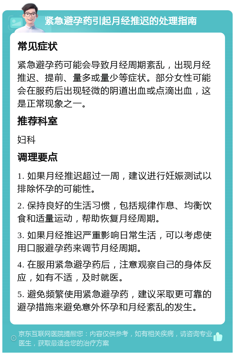 紧急避孕药引起月经推迟的处理指南 常见症状 紧急避孕药可能会导致月经周期紊乱，出现月经推迟、提前、量多或量少等症状。部分女性可能会在服药后出现轻微的阴道出血或点滴出血，这是正常现象之一。 推荐科室 妇科 调理要点 1. 如果月经推迟超过一周，建议进行妊娠测试以排除怀孕的可能性。 2. 保持良好的生活习惯，包括规律作息、均衡饮食和适量运动，帮助恢复月经周期。 3. 如果月经推迟严重影响日常生活，可以考虑使用口服避孕药来调节月经周期。 4. 在服用紧急避孕药后，注意观察自己的身体反应，如有不适，及时就医。 5. 避免频繁使用紧急避孕药，建议采取更可靠的避孕措施来避免意外怀孕和月经紊乱的发生。