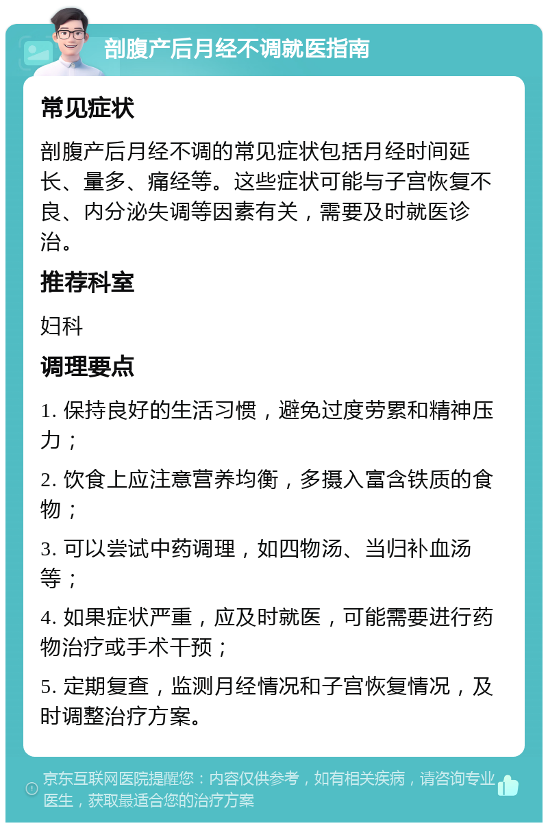 剖腹产后月经不调就医指南 常见症状 剖腹产后月经不调的常见症状包括月经时间延长、量多、痛经等。这些症状可能与子宫恢复不良、内分泌失调等因素有关，需要及时就医诊治。 推荐科室 妇科 调理要点 1. 保持良好的生活习惯，避免过度劳累和精神压力； 2. 饮食上应注意营养均衡，多摄入富含铁质的食物； 3. 可以尝试中药调理，如四物汤、当归补血汤等； 4. 如果症状严重，应及时就医，可能需要进行药物治疗或手术干预； 5. 定期复查，监测月经情况和子宫恢复情况，及时调整治疗方案。