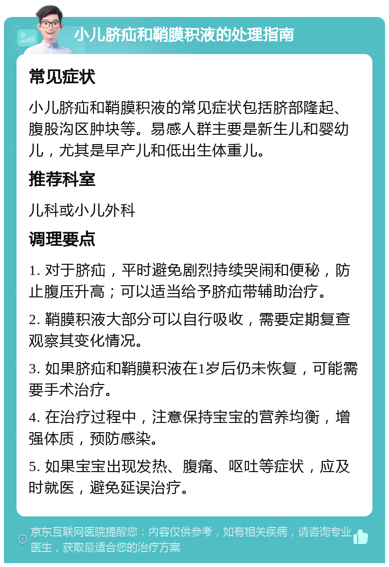 小儿脐疝和鞘膜积液的处理指南 常见症状 小儿脐疝和鞘膜积液的常见症状包括脐部隆起、腹股沟区肿块等。易感人群主要是新生儿和婴幼儿，尤其是早产儿和低出生体重儿。 推荐科室 儿科或小儿外科 调理要点 1. 对于脐疝，平时避免剧烈持续哭闹和便秘，防止腹压升高；可以适当给予脐疝带辅助治疗。 2. 鞘膜积液大部分可以自行吸收，需要定期复查观察其变化情况。 3. 如果脐疝和鞘膜积液在1岁后仍未恢复，可能需要手术治疗。 4. 在治疗过程中，注意保持宝宝的营养均衡，增强体质，预防感染。 5. 如果宝宝出现发热、腹痛、呕吐等症状，应及时就医，避免延误治疗。