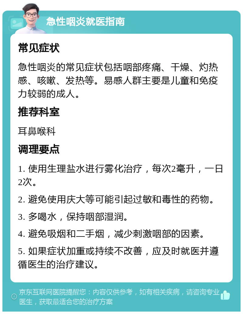 急性咽炎就医指南 常见症状 急性咽炎的常见症状包括咽部疼痛、干燥、灼热感、咳嗽、发热等。易感人群主要是儿童和免疫力较弱的成人。 推荐科室 耳鼻喉科 调理要点 1. 使用生理盐水进行雾化治疗，每次2毫升，一日2次。 2. 避免使用庆大等可能引起过敏和毒性的药物。 3. 多喝水，保持咽部湿润。 4. 避免吸烟和二手烟，减少刺激咽部的因素。 5. 如果症状加重或持续不改善，应及时就医并遵循医生的治疗建议。