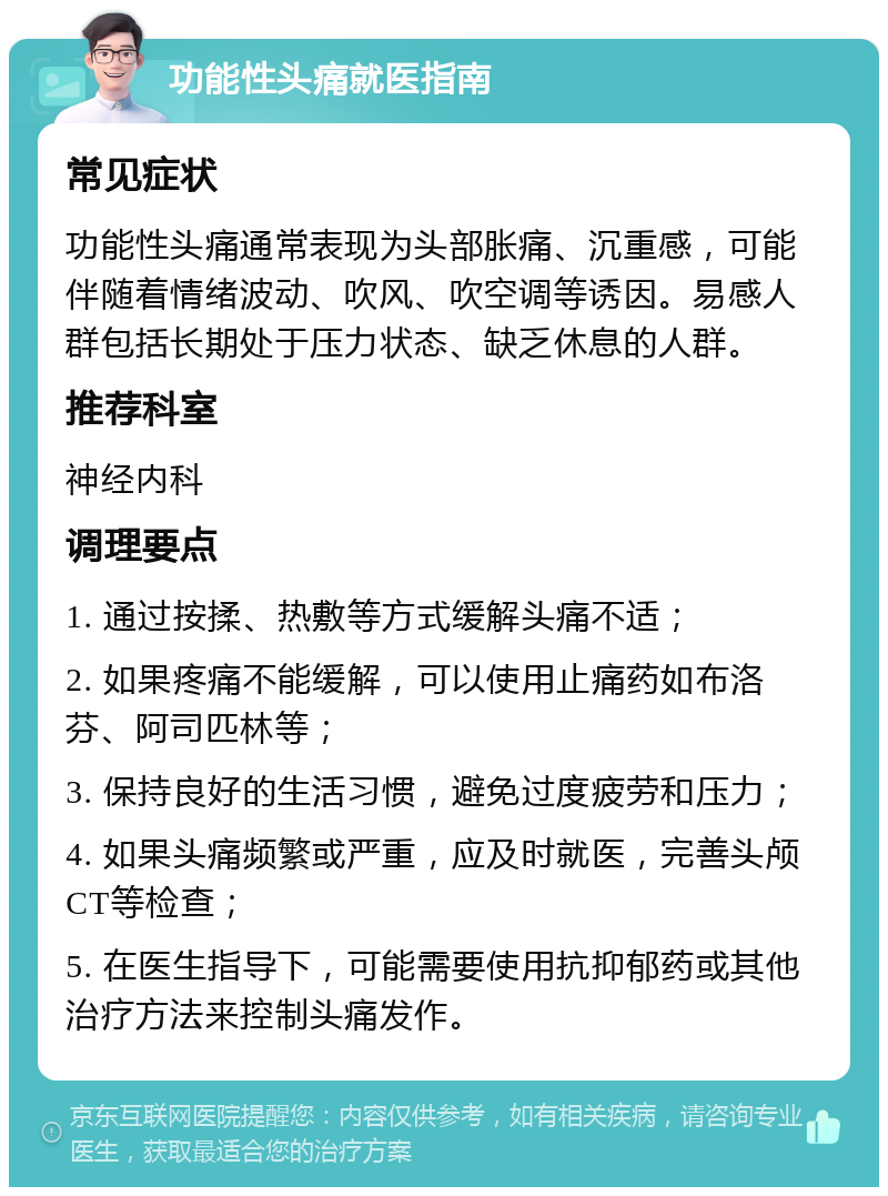 功能性头痛就医指南 常见症状 功能性头痛通常表现为头部胀痛、沉重感，可能伴随着情绪波动、吹风、吹空调等诱因。易感人群包括长期处于压力状态、缺乏休息的人群。 推荐科室 神经内科 调理要点 1. 通过按揉、热敷等方式缓解头痛不适； 2. 如果疼痛不能缓解，可以使用止痛药如布洛芬、阿司匹林等； 3. 保持良好的生活习惯，避免过度疲劳和压力； 4. 如果头痛频繁或严重，应及时就医，完善头颅CT等检查； 5. 在医生指导下，可能需要使用抗抑郁药或其他治疗方法来控制头痛发作。