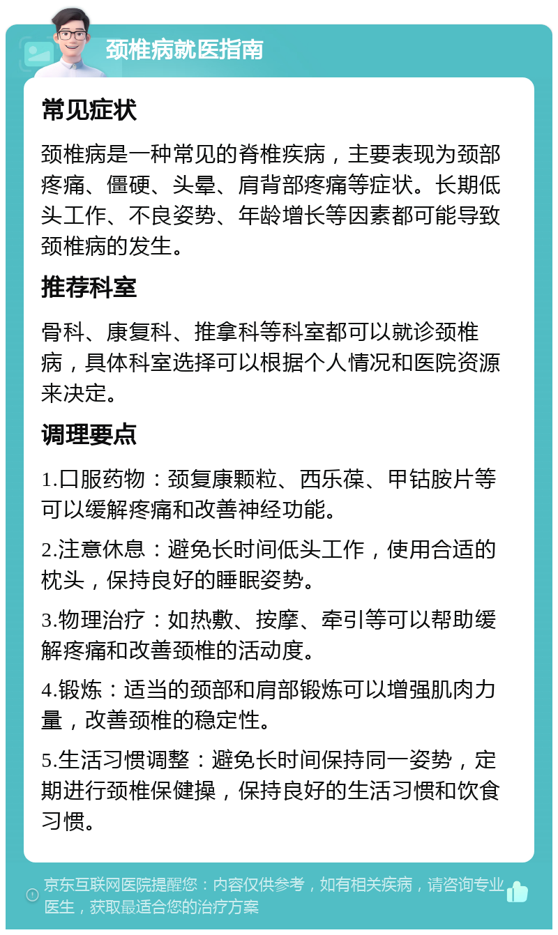 颈椎病就医指南 常见症状 颈椎病是一种常见的脊椎疾病，主要表现为颈部疼痛、僵硬、头晕、肩背部疼痛等症状。长期低头工作、不良姿势、年龄增长等因素都可能导致颈椎病的发生。 推荐科室 骨科、康复科、推拿科等科室都可以就诊颈椎病，具体科室选择可以根据个人情况和医院资源来决定。 调理要点 1.口服药物：颈复康颗粒、西乐葆、甲钴胺片等可以缓解疼痛和改善神经功能。 2.注意休息：避免长时间低头工作，使用合适的枕头，保持良好的睡眠姿势。 3.物理治疗：如热敷、按摩、牵引等可以帮助缓解疼痛和改善颈椎的活动度。 4.锻炼：适当的颈部和肩部锻炼可以增强肌肉力量，改善颈椎的稳定性。 5.生活习惯调整：避免长时间保持同一姿势，定期进行颈椎保健操，保持良好的生活习惯和饮食习惯。