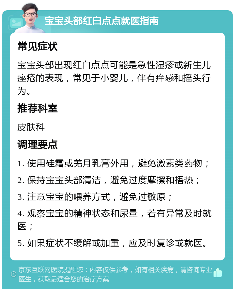 宝宝头部红白点点就医指南 常见症状 宝宝头部出现红白点点可能是急性湿疹或新生儿痤疮的表现，常见于小婴儿，伴有痒感和摇头行为。 推荐科室 皮肤科 调理要点 1. 使用硅霜或羌月乳膏外用，避免激素类药物； 2. 保持宝宝头部清洁，避免过度摩擦和捂热； 3. 注意宝宝的喂养方式，避免过敏原； 4. 观察宝宝的精神状态和尿量，若有异常及时就医； 5. 如果症状不缓解或加重，应及时复诊或就医。