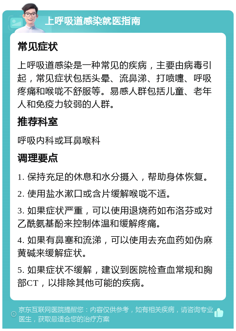 上呼吸道感染就医指南 常见症状 上呼吸道感染是一种常见的疾病，主要由病毒引起，常见症状包括头晕、流鼻涕、打喷嚏、呼吸疼痛和喉咙不舒服等。易感人群包括儿童、老年人和免疫力较弱的人群。 推荐科室 呼吸内科或耳鼻喉科 调理要点 1. 保持充足的休息和水分摄入，帮助身体恢复。 2. 使用盐水漱口或含片缓解喉咙不适。 3. 如果症状严重，可以使用退烧药如布洛芬或对乙酰氨基酚来控制体温和缓解疼痛。 4. 如果有鼻塞和流涕，可以使用去充血药如伪麻黄碱来缓解症状。 5. 如果症状不缓解，建议到医院检查血常规和胸部CT，以排除其他可能的疾病。