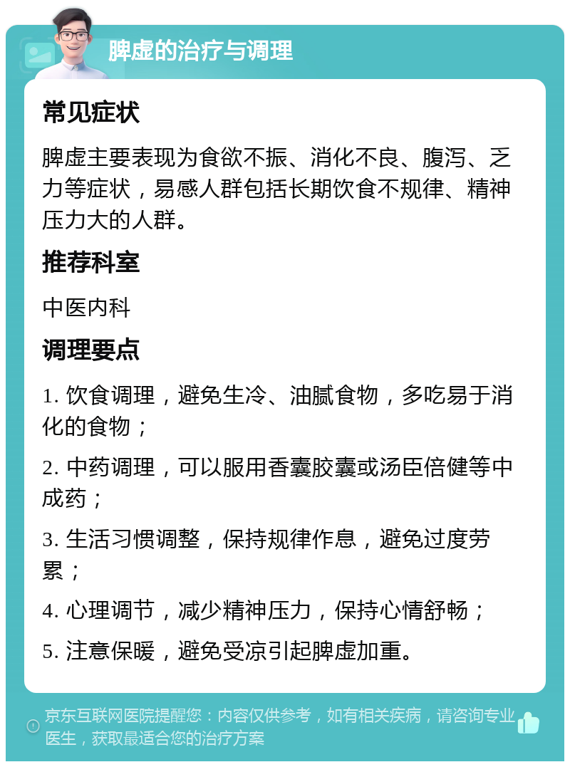 脾虚的治疗与调理 常见症状 脾虚主要表现为食欲不振、消化不良、腹泻、乏力等症状，易感人群包括长期饮食不规律、精神压力大的人群。 推荐科室 中医内科 调理要点 1. 饮食调理，避免生冷、油腻食物，多吃易于消化的食物； 2. 中药调理，可以服用香囊胶囊或汤臣倍健等中成药； 3. 生活习惯调整，保持规律作息，避免过度劳累； 4. 心理调节，减少精神压力，保持心情舒畅； 5. 注意保暖，避免受凉引起脾虚加重。