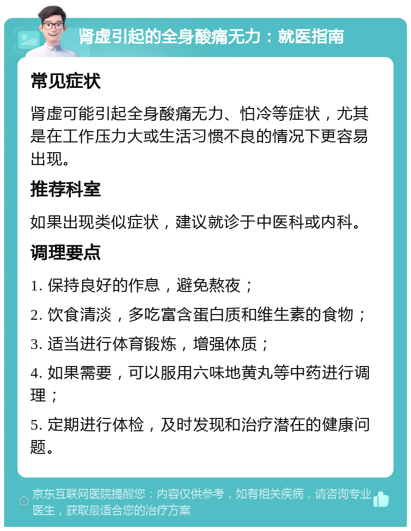 肾虚引起的全身酸痛无力：就医指南 常见症状 肾虚可能引起全身酸痛无力、怕冷等症状，尤其是在工作压力大或生活习惯不良的情况下更容易出现。 推荐科室 如果出现类似症状，建议就诊于中医科或内科。 调理要点 1. 保持良好的作息，避免熬夜； 2. 饮食清淡，多吃富含蛋白质和维生素的食物； 3. 适当进行体育锻炼，增强体质； 4. 如果需要，可以服用六味地黄丸等中药进行调理； 5. 定期进行体检，及时发现和治疗潜在的健康问题。