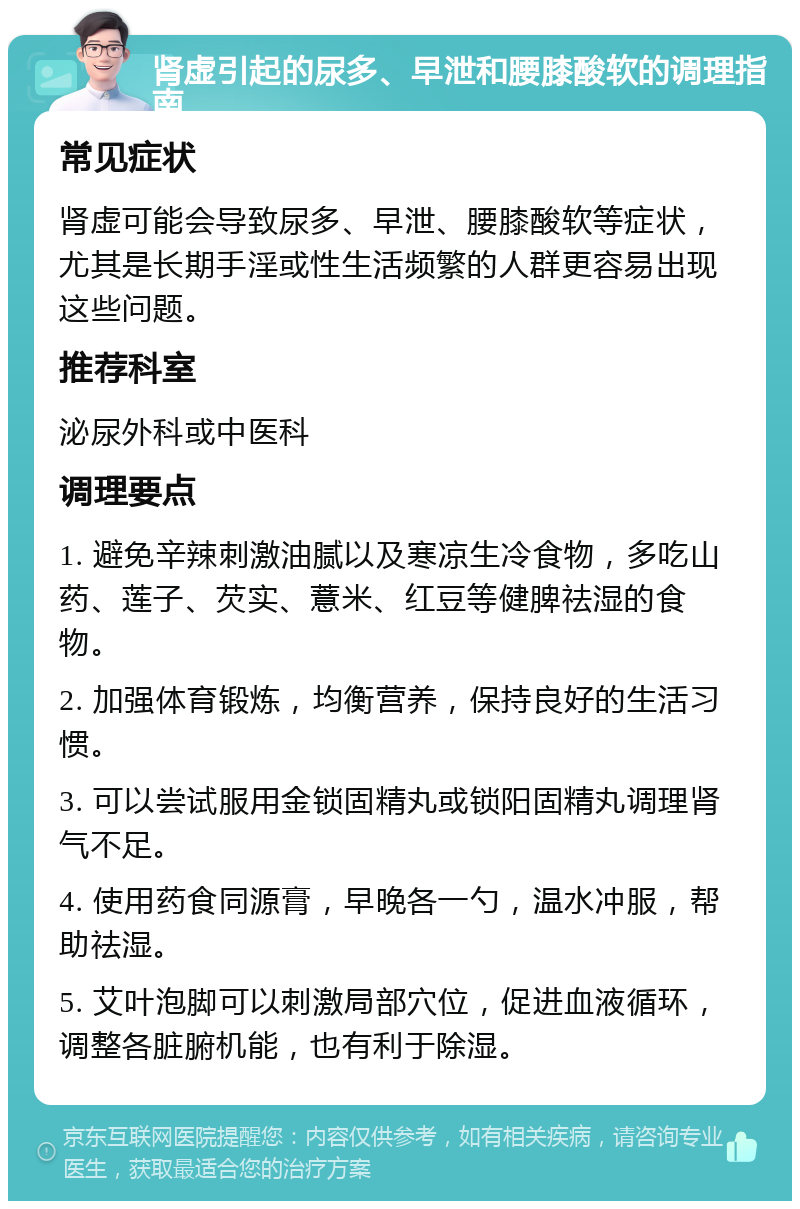 肾虚引起的尿多、早泄和腰膝酸软的调理指南 常见症状 肾虚可能会导致尿多、早泄、腰膝酸软等症状，尤其是长期手淫或性生活频繁的人群更容易出现这些问题。 推荐科室 泌尿外科或中医科 调理要点 1. 避免辛辣刺激油腻以及寒凉生冷食物，多吃山药、莲子、芡实、薏米、红豆等健脾祛湿的食物。 2. 加强体育锻炼，均衡营养，保持良好的生活习惯。 3. 可以尝试服用金锁固精丸或锁阳固精丸调理肾气不足。 4. 使用药食同源膏，早晚各一勺，温水冲服，帮助祛湿。 5. 艾叶泡脚可以刺激局部穴位，促进血液循环，调整各脏腑机能，也有利于除湿。