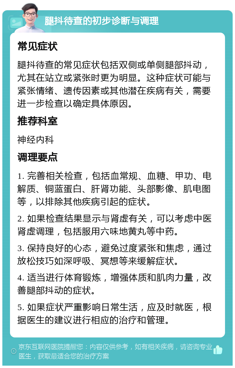 腿抖待查的初步诊断与调理 常见症状 腿抖待查的常见症状包括双侧或单侧腿部抖动，尤其在站立或紧张时更为明显。这种症状可能与紧张情绪、遗传因素或其他潜在疾病有关，需要进一步检查以确定具体原因。 推荐科室 神经内科 调理要点 1. 完善相关检查，包括血常规、血糖、甲功、电解质、铜蓝蛋白、肝肾功能、头部影像、肌电图等，以排除其他疾病引起的症状。 2. 如果检查结果显示与肾虚有关，可以考虑中医肾虚调理，包括服用六味地黄丸等中药。 3. 保持良好的心态，避免过度紧张和焦虑，通过放松技巧如深呼吸、冥想等来缓解症状。 4. 适当进行体育锻炼，增强体质和肌肉力量，改善腿部抖动的症状。 5. 如果症状严重影响日常生活，应及时就医，根据医生的建议进行相应的治疗和管理。