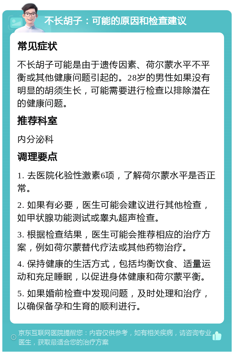 不长胡子：可能的原因和检查建议 常见症状 不长胡子可能是由于遗传因素、荷尔蒙水平不平衡或其他健康问题引起的。28岁的男性如果没有明显的胡须生长，可能需要进行检查以排除潜在的健康问题。 推荐科室 内分泌科 调理要点 1. 去医院化验性激素6项，了解荷尔蒙水平是否正常。 2. 如果有必要，医生可能会建议进行其他检查，如甲状腺功能测试或睾丸超声检查。 3. 根据检查结果，医生可能会推荐相应的治疗方案，例如荷尔蒙替代疗法或其他药物治疗。 4. 保持健康的生活方式，包括均衡饮食、适量运动和充足睡眠，以促进身体健康和荷尔蒙平衡。 5. 如果婚前检查中发现问题，及时处理和治疗，以确保备孕和生育的顺利进行。