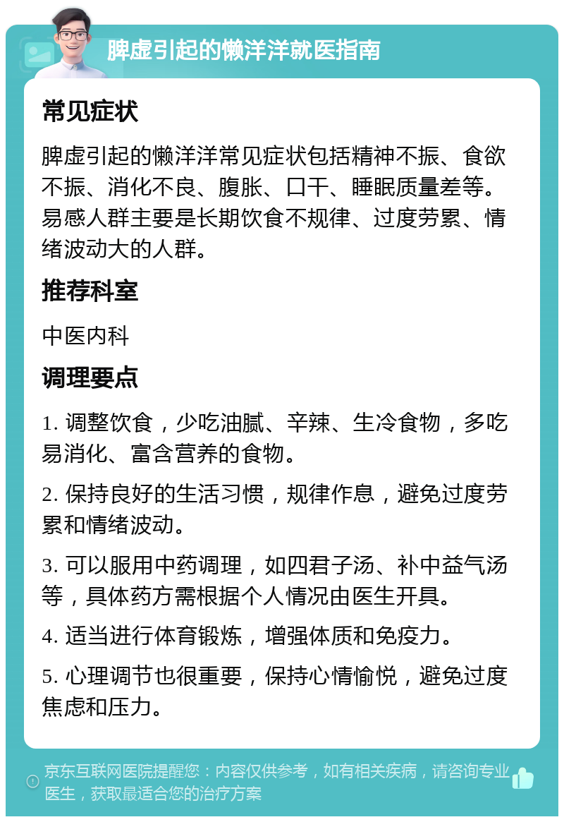 脾虚引起的懒洋洋就医指南 常见症状 脾虚引起的懒洋洋常见症状包括精神不振、食欲不振、消化不良、腹胀、口干、睡眠质量差等。易感人群主要是长期饮食不规律、过度劳累、情绪波动大的人群。 推荐科室 中医内科 调理要点 1. 调整饮食，少吃油腻、辛辣、生冷食物，多吃易消化、富含营养的食物。 2. 保持良好的生活习惯，规律作息，避免过度劳累和情绪波动。 3. 可以服用中药调理，如四君子汤、补中益气汤等，具体药方需根据个人情况由医生开具。 4. 适当进行体育锻炼，增强体质和免疫力。 5. 心理调节也很重要，保持心情愉悦，避免过度焦虑和压力。