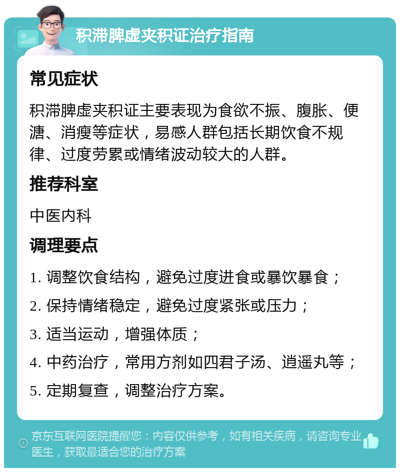 积滞脾虚夹积证治疗指南 常见症状 积滞脾虚夹积证主要表现为食欲不振、腹胀、便溏、消瘦等症状，易感人群包括长期饮食不规律、过度劳累或情绪波动较大的人群。 推荐科室 中医内科 调理要点 1. 调整饮食结构，避免过度进食或暴饮暴食； 2. 保持情绪稳定，避免过度紧张或压力； 3. 适当运动，增强体质； 4. 中药治疗，常用方剂如四君子汤、逍遥丸等； 5. 定期复查，调整治疗方案。