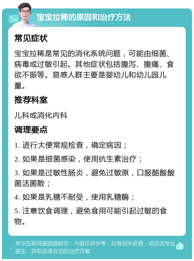 宝宝拉稀的原因和治疗方法 常见症状 宝宝拉稀是常见的消化系统问题，可能由细菌、病毒或过敏引起。其他症状包括腹泻、腹痛、食欲不振等。易感人群主要是婴幼儿和幼儿园儿童。 推荐科室 儿科或消化内科 调理要点 1. 进行大便常规检查，确定病因； 2. 如果是细菌感染，使用抗生素治疗； 3. 如果是过敏性肠炎，避免过敏原，口服酪酸酸菌活菌散； 4. 如果是乳糖不耐受，使用乳糖酶； 5. 注意饮食调理，避免食用可能引起过敏的食物。