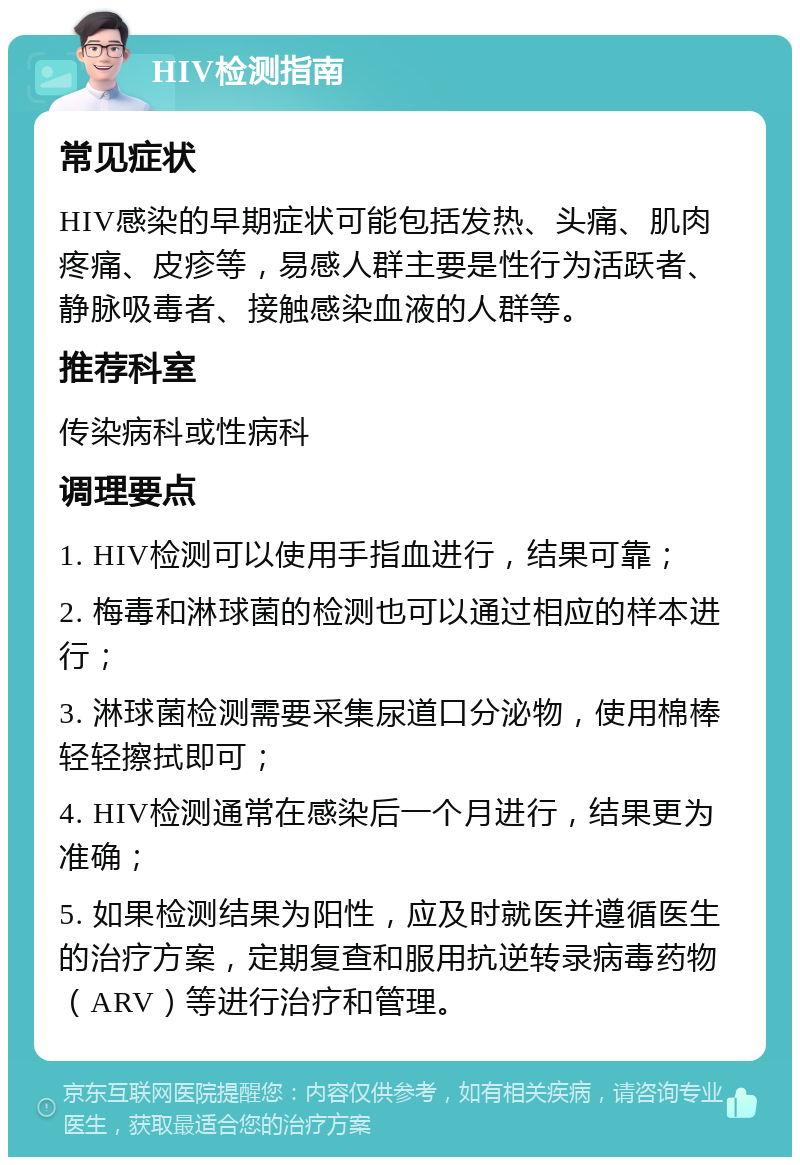 HIV检测指南 常见症状 HIV感染的早期症状可能包括发热、头痛、肌肉疼痛、皮疹等，易感人群主要是性行为活跃者、静脉吸毒者、接触感染血液的人群等。 推荐科室 传染病科或性病科 调理要点 1. HIV检测可以使用手指血进行，结果可靠； 2. 梅毒和淋球菌的检测也可以通过相应的样本进行； 3. 淋球菌检测需要采集尿道口分泌物，使用棉棒轻轻擦拭即可； 4. HIV检测通常在感染后一个月进行，结果更为准确； 5. 如果检测结果为阳性，应及时就医并遵循医生的治疗方案，定期复查和服用抗逆转录病毒药物（ARV）等进行治疗和管理。