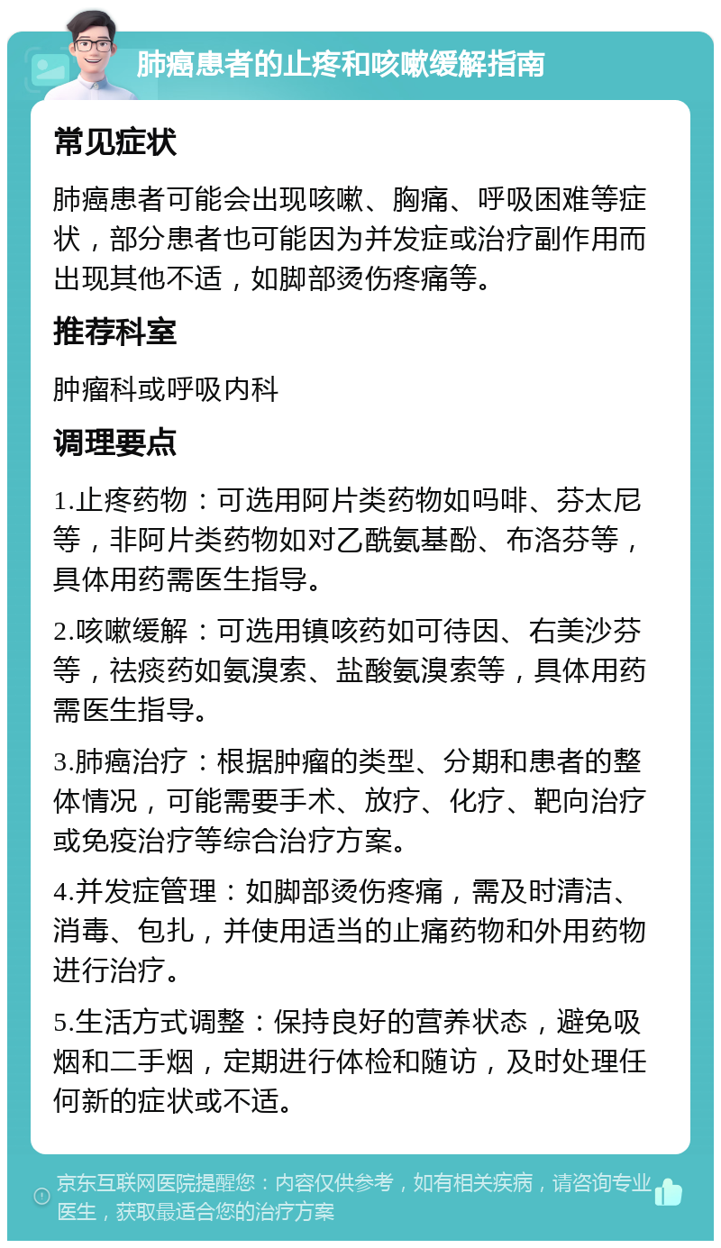 肺癌患者的止疼和咳嗽缓解指南 常见症状 肺癌患者可能会出现咳嗽、胸痛、呼吸困难等症状，部分患者也可能因为并发症或治疗副作用而出现其他不适，如脚部烫伤疼痛等。 推荐科室 肿瘤科或呼吸内科 调理要点 1.止疼药物：可选用阿片类药物如吗啡、芬太尼等，非阿片类药物如对乙酰氨基酚、布洛芬等，具体用药需医生指导。 2.咳嗽缓解：可选用镇咳药如可待因、右美沙芬等，祛痰药如氨溴索、盐酸氨溴索等，具体用药需医生指导。 3.肺癌治疗：根据肿瘤的类型、分期和患者的整体情况，可能需要手术、放疗、化疗、靶向治疗或免疫治疗等综合治疗方案。 4.并发症管理：如脚部烫伤疼痛，需及时清洁、消毒、包扎，并使用适当的止痛药物和外用药物进行治疗。 5.生活方式调整：保持良好的营养状态，避免吸烟和二手烟，定期进行体检和随访，及时处理任何新的症状或不适。