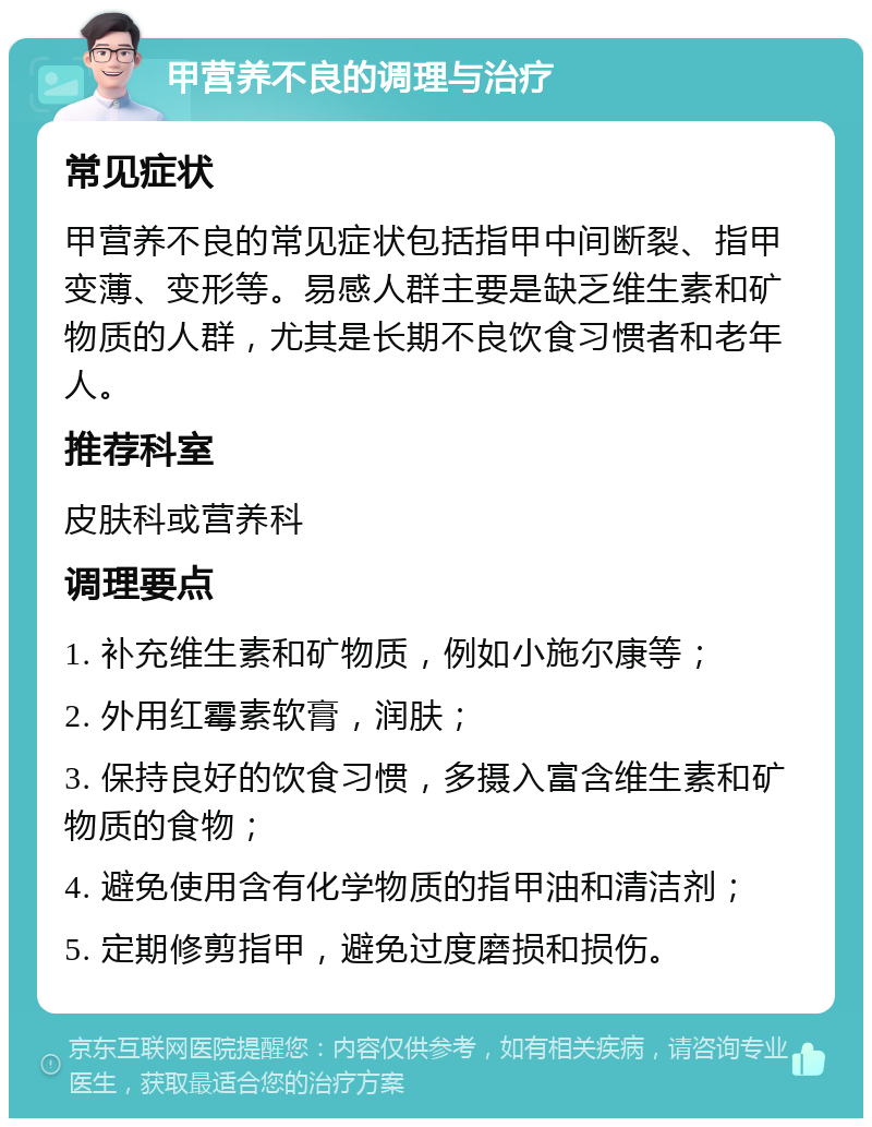 甲营养不良的调理与治疗 常见症状 甲营养不良的常见症状包括指甲中间断裂、指甲变薄、变形等。易感人群主要是缺乏维生素和矿物质的人群，尤其是长期不良饮食习惯者和老年人。 推荐科室 皮肤科或营养科 调理要点 1. 补充维生素和矿物质，例如小施尔康等； 2. 外用红霉素软膏，润肤； 3. 保持良好的饮食习惯，多摄入富含维生素和矿物质的食物； 4. 避免使用含有化学物质的指甲油和清洁剂； 5. 定期修剪指甲，避免过度磨损和损伤。