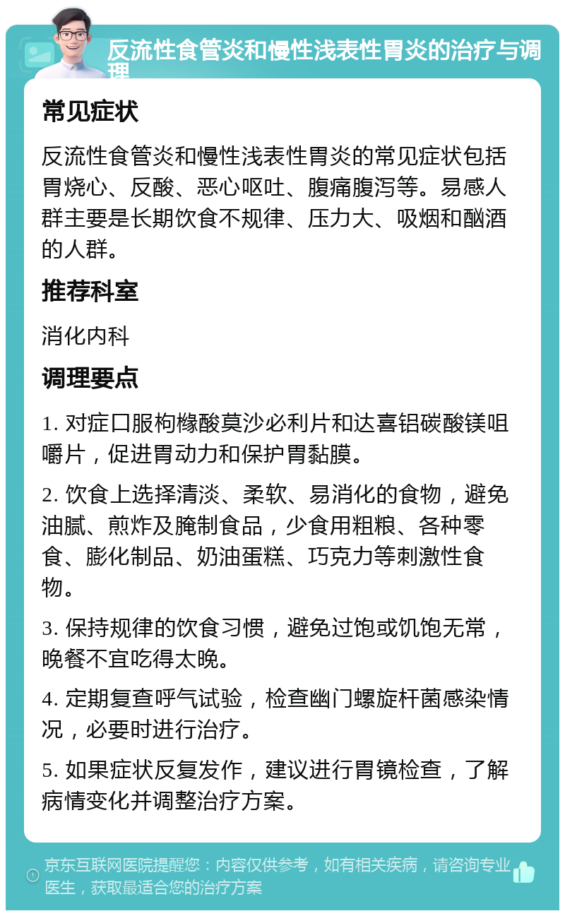 反流性食管炎和慢性浅表性胃炎的治疗与调理 常见症状 反流性食管炎和慢性浅表性胃炎的常见症状包括胃烧心、反酸、恶心呕吐、腹痛腹泻等。易感人群主要是长期饮食不规律、压力大、吸烟和酗酒的人群。 推荐科室 消化内科 调理要点 1. 对症口服枸橼酸莫沙必利片和达喜铝碳酸镁咀嚼片，促进胃动力和保护胃黏膜。 2. 饮食上选择清淡、柔软、易消化的食物，避免油腻、煎炸及腌制食品，少食用粗粮、各种零食、膨化制品、奶油蛋糕、巧克力等刺激性食物。 3. 保持规律的饮食习惯，避免过饱或饥饱无常，晚餐不宜吃得太晚。 4. 定期复查呼气试验，检查幽门螺旋杆菌感染情况，必要时进行治疗。 5. 如果症状反复发作，建议进行胃镜检查，了解病情变化并调整治疗方案。