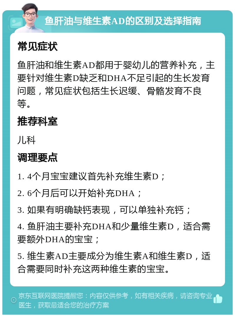 鱼肝油与维生素AD的区别及选择指南 常见症状 鱼肝油和维生素AD都用于婴幼儿的营养补充，主要针对维生素D缺乏和DHA不足引起的生长发育问题，常见症状包括生长迟缓、骨骼发育不良等。 推荐科室 儿科 调理要点 1. 4个月宝宝建议首先补充维生素D； 2. 6个月后可以开始补充DHA； 3. 如果有明确缺钙表现，可以单独补充钙； 4. 鱼肝油主要补充DHA和少量维生素D，适合需要额外DHA的宝宝； 5. 维生素AD主要成分为维生素A和维生素D，适合需要同时补充这两种维生素的宝宝。