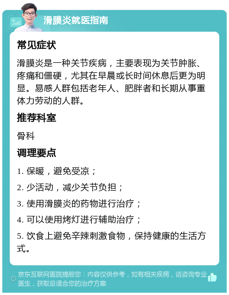 滑膜炎就医指南 常见症状 滑膜炎是一种关节疾病，主要表现为关节肿胀、疼痛和僵硬，尤其在早晨或长时间休息后更为明显。易感人群包括老年人、肥胖者和长期从事重体力劳动的人群。 推荐科室 骨科 调理要点 1. 保暖，避免受凉； 2. 少活动，减少关节负担； 3. 使用滑膜炎的药物进行治疗； 4. 可以使用烤灯进行辅助治疗； 5. 饮食上避免辛辣刺激食物，保持健康的生活方式。