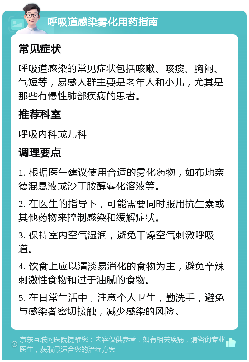 呼吸道感染雾化用药指南 常见症状 呼吸道感染的常见症状包括咳嗽、咳痰、胸闷、气短等，易感人群主要是老年人和小儿，尤其是那些有慢性肺部疾病的患者。 推荐科室 呼吸内科或儿科 调理要点 1. 根据医生建议使用合适的雾化药物，如布地奈德混悬液或沙丁胺醇雾化溶液等。 2. 在医生的指导下，可能需要同时服用抗生素或其他药物来控制感染和缓解症状。 3. 保持室内空气湿润，避免干燥空气刺激呼吸道。 4. 饮食上应以清淡易消化的食物为主，避免辛辣刺激性食物和过于油腻的食物。 5. 在日常生活中，注意个人卫生，勤洗手，避免与感染者密切接触，减少感染的风险。