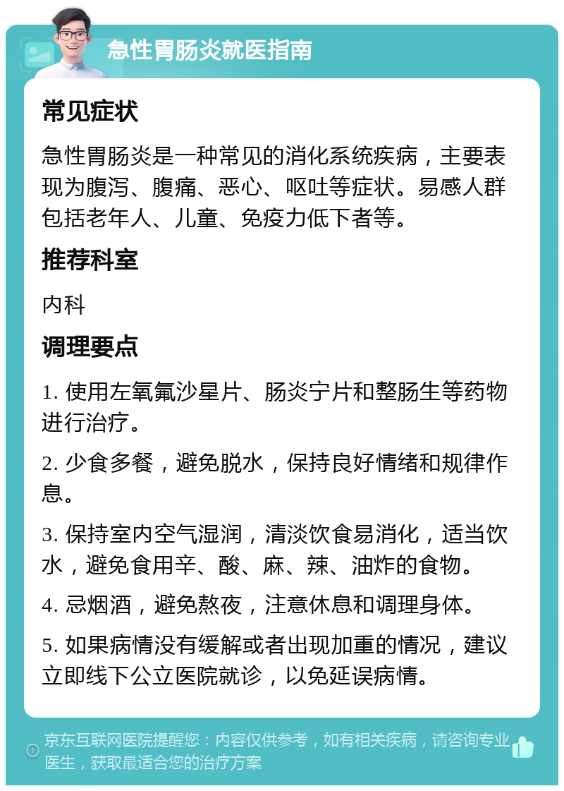 急性胃肠炎就医指南 常见症状 急性胃肠炎是一种常见的消化系统疾病，主要表现为腹泻、腹痛、恶心、呕吐等症状。易感人群包括老年人、儿童、免疫力低下者等。 推荐科室 内科 调理要点 1. 使用左氧氟沙星片、肠炎宁片和整肠生等药物进行治疗。 2. 少食多餐，避免脱水，保持良好情绪和规律作息。 3. 保持室内空气湿润，清淡饮食易消化，适当饮水，避免食用辛、酸、麻、辣、油炸的食物。 4. 忌烟酒，避免熬夜，注意休息和调理身体。 5. 如果病情没有缓解或者出现加重的情况，建议立即线下公立医院就诊，以免延误病情。