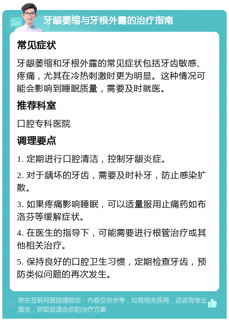 牙龈萎缩与牙根外露的治疗指南 常见症状 牙龈萎缩和牙根外露的常见症状包括牙齿敏感、疼痛，尤其在冷热刺激时更为明显。这种情况可能会影响到睡眠质量，需要及时就医。 推荐科室 口腔专科医院 调理要点 1. 定期进行口腔清洁，控制牙龈炎症。 2. 对于龋坏的牙齿，需要及时补牙，防止感染扩散。 3. 如果疼痛影响睡眠，可以适量服用止痛药如布洛芬等缓解症状。 4. 在医生的指导下，可能需要进行根管治疗或其他相关治疗。 5. 保持良好的口腔卫生习惯，定期检查牙齿，预防类似问题的再次发生。