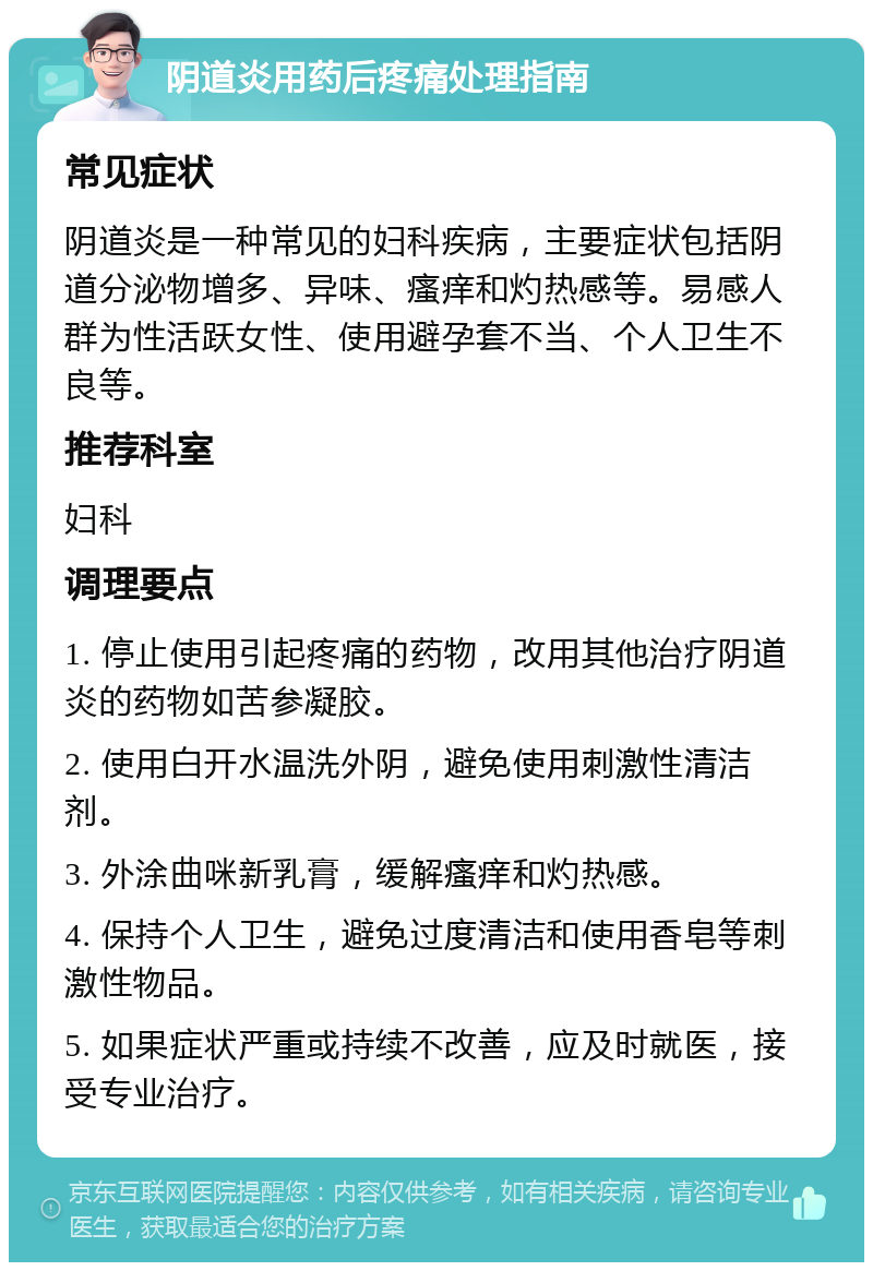 阴道炎用药后疼痛处理指南 常见症状 阴道炎是一种常见的妇科疾病，主要症状包括阴道分泌物增多、异味、瘙痒和灼热感等。易感人群为性活跃女性、使用避孕套不当、个人卫生不良等。 推荐科室 妇科 调理要点 1. 停止使用引起疼痛的药物，改用其他治疗阴道炎的药物如苦参凝胶。 2. 使用白开水温洗外阴，避免使用刺激性清洁剂。 3. 外涂曲咪新乳膏，缓解瘙痒和灼热感。 4. 保持个人卫生，避免过度清洁和使用香皂等刺激性物品。 5. 如果症状严重或持续不改善，应及时就医，接受专业治疗。