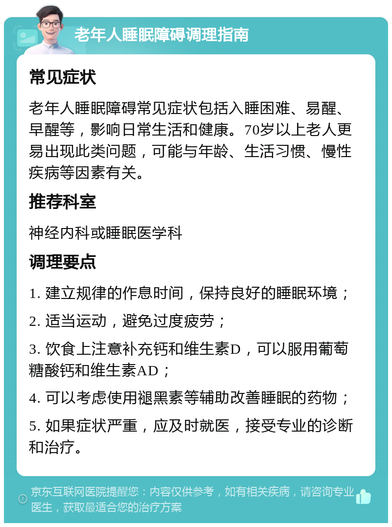 老年人睡眠障碍调理指南 常见症状 老年人睡眠障碍常见症状包括入睡困难、易醒、早醒等，影响日常生活和健康。70岁以上老人更易出现此类问题，可能与年龄、生活习惯、慢性疾病等因素有关。 推荐科室 神经内科或睡眠医学科 调理要点 1. 建立规律的作息时间，保持良好的睡眠环境； 2. 适当运动，避免过度疲劳； 3. 饮食上注意补充钙和维生素D，可以服用葡萄糖酸钙和维生素AD； 4. 可以考虑使用褪黑素等辅助改善睡眠的药物； 5. 如果症状严重，应及时就医，接受专业的诊断和治疗。