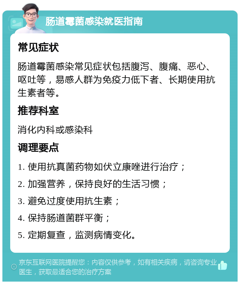 肠道霉菌感染就医指南 常见症状 肠道霉菌感染常见症状包括腹泻、腹痛、恶心、呕吐等，易感人群为免疫力低下者、长期使用抗生素者等。 推荐科室 消化内科或感染科 调理要点 1. 使用抗真菌药物如伏立康唑进行治疗； 2. 加强营养，保持良好的生活习惯； 3. 避免过度使用抗生素； 4. 保持肠道菌群平衡； 5. 定期复查，监测病情变化。