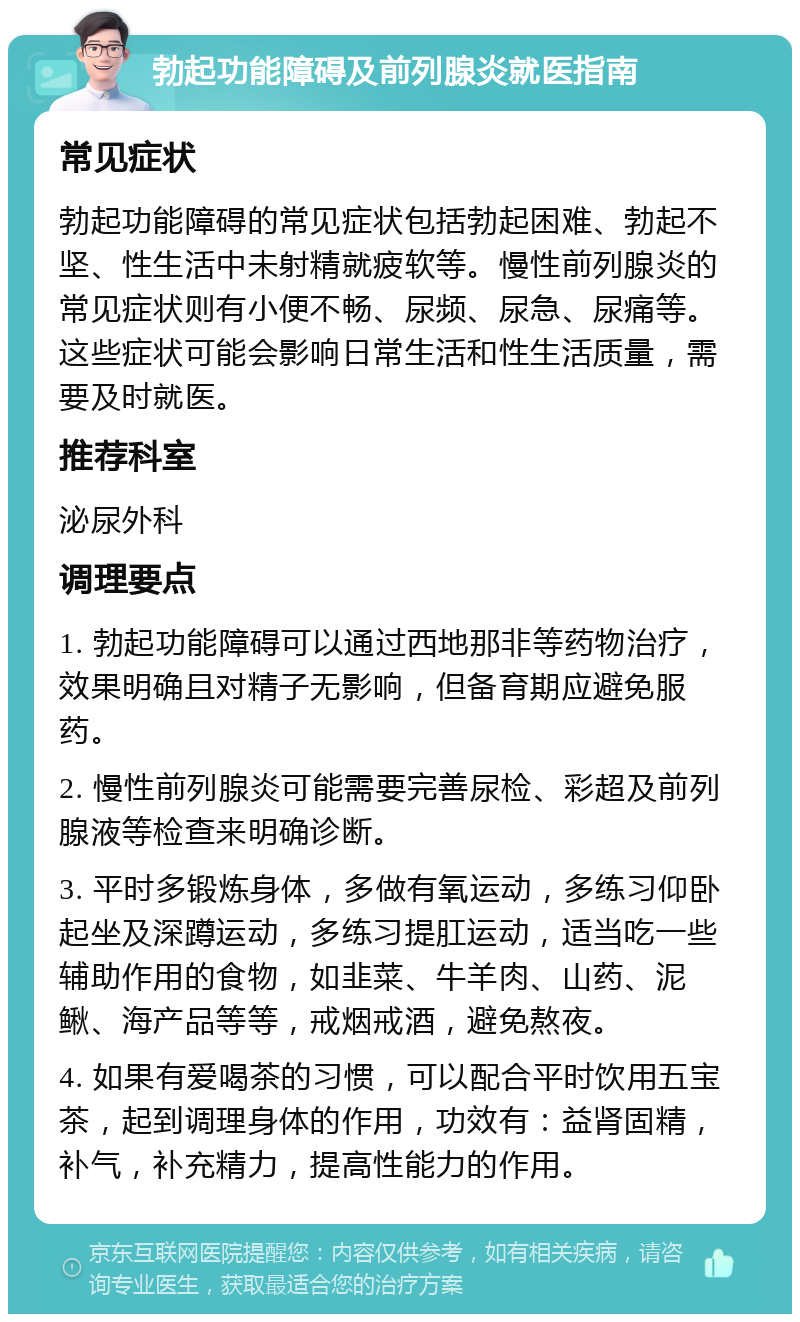 勃起功能障碍及前列腺炎就医指南 常见症状 勃起功能障碍的常见症状包括勃起困难、勃起不坚、性生活中未射精就疲软等。慢性前列腺炎的常见症状则有小便不畅、尿频、尿急、尿痛等。这些症状可能会影响日常生活和性生活质量，需要及时就医。 推荐科室 泌尿外科 调理要点 1. 勃起功能障碍可以通过西地那非等药物治疗，效果明确且对精子无影响，但备育期应避免服药。 2. 慢性前列腺炎可能需要完善尿检、彩超及前列腺液等检查来明确诊断。 3. 平时多锻炼身体，多做有氧运动，多练习仰卧起坐及深蹲运动，多练习提肛运动，适当吃一些辅助作用的食物，如韭菜、牛羊肉、山药、泥鳅、海产品等等，戒烟戒酒，避免熬夜。 4. 如果有爱喝茶的习惯，可以配合平时饮用五宝茶，起到调理身体的作用，功效有：益肾固精，补气，补充精力，提高性能力的作用。