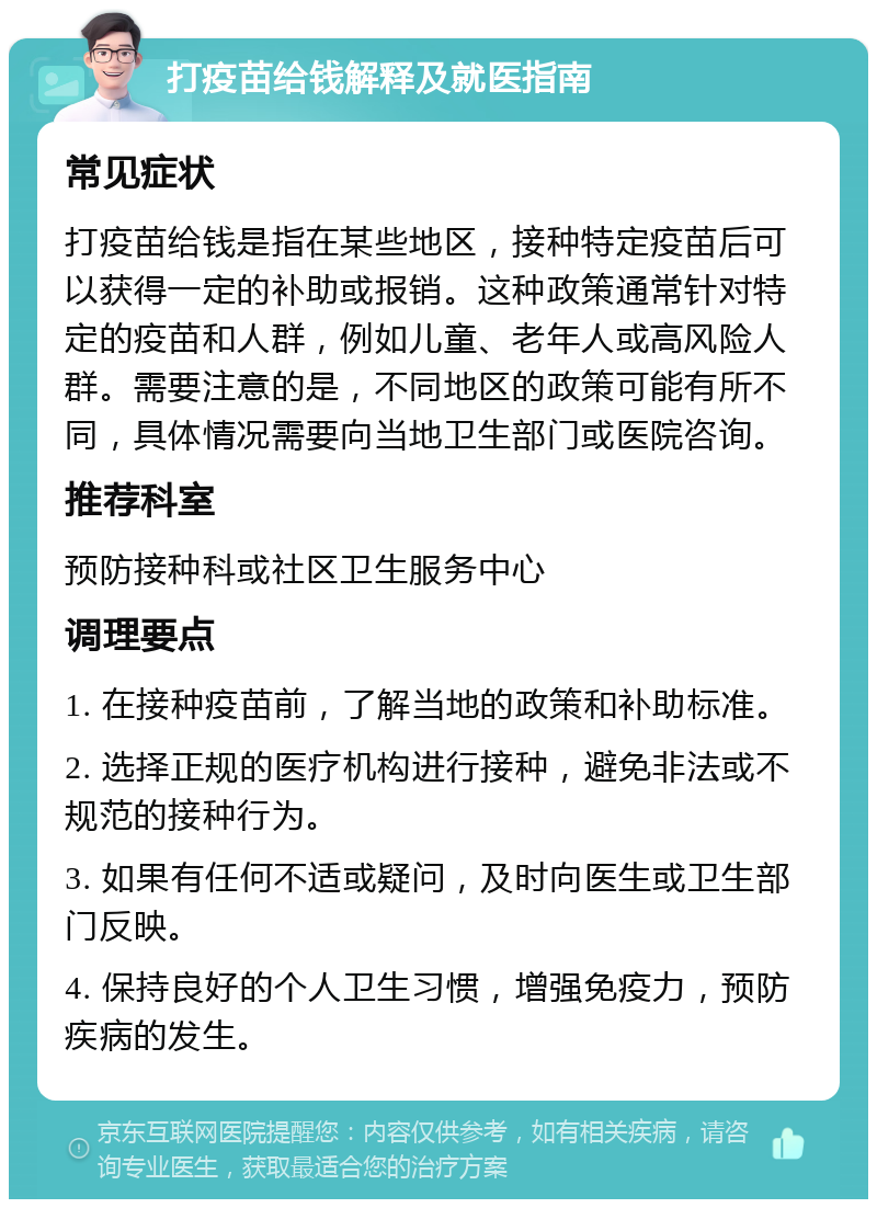 打疫苗给钱解释及就医指南 常见症状 打疫苗给钱是指在某些地区，接种特定疫苗后可以获得一定的补助或报销。这种政策通常针对特定的疫苗和人群，例如儿童、老年人或高风险人群。需要注意的是，不同地区的政策可能有所不同，具体情况需要向当地卫生部门或医院咨询。 推荐科室 预防接种科或社区卫生服务中心 调理要点 1. 在接种疫苗前，了解当地的政策和补助标准。 2. 选择正规的医疗机构进行接种，避免非法或不规范的接种行为。 3. 如果有任何不适或疑问，及时向医生或卫生部门反映。 4. 保持良好的个人卫生习惯，增强免疫力，预防疾病的发生。