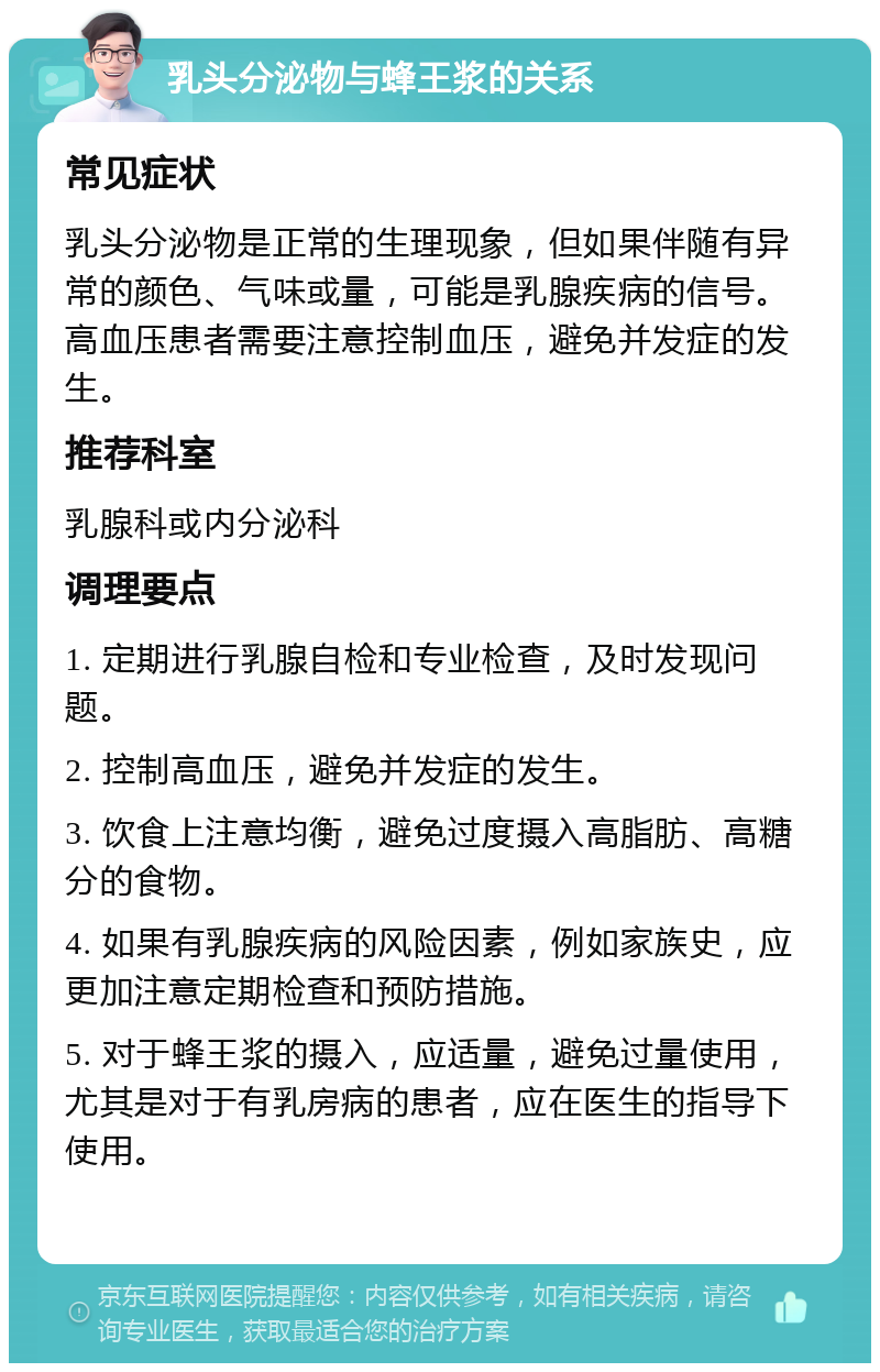 乳头分泌物与蜂王浆的关系 常见症状 乳头分泌物是正常的生理现象，但如果伴随有异常的颜色、气味或量，可能是乳腺疾病的信号。高血压患者需要注意控制血压，避免并发症的发生。 推荐科室 乳腺科或内分泌科 调理要点 1. 定期进行乳腺自检和专业检查，及时发现问题。 2. 控制高血压，避免并发症的发生。 3. 饮食上注意均衡，避免过度摄入高脂肪、高糖分的食物。 4. 如果有乳腺疾病的风险因素，例如家族史，应更加注意定期检查和预防措施。 5. 对于蜂王浆的摄入，应适量，避免过量使用，尤其是对于有乳房病的患者，应在医生的指导下使用。