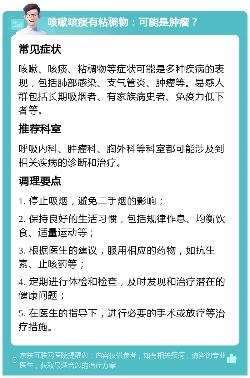 咳嗽咳痰有粘稠物：可能是肿瘤？ 常见症状 咳嗽、咳痰、粘稠物等症状可能是多种疾病的表现，包括肺部感染、支气管炎、肿瘤等。易感人群包括长期吸烟者、有家族病史者、免疫力低下者等。 推荐科室 呼吸内科、肿瘤科、胸外科等科室都可能涉及到相关疾病的诊断和治疗。 调理要点 1. 停止吸烟，避免二手烟的影响； 2. 保持良好的生活习惯，包括规律作息、均衡饮食、适量运动等； 3. 根据医生的建议，服用相应的药物，如抗生素、止咳药等； 4. 定期进行体检和检查，及时发现和治疗潜在的健康问题； 5. 在医生的指导下，进行必要的手术或放疗等治疗措施。