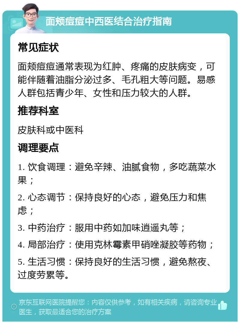 面颊痘痘中西医结合治疗指南 常见症状 面颊痘痘通常表现为红肿、疼痛的皮肤病变，可能伴随着油脂分泌过多、毛孔粗大等问题。易感人群包括青少年、女性和压力较大的人群。 推荐科室 皮肤科或中医科 调理要点 1. 饮食调理：避免辛辣、油腻食物，多吃蔬菜水果； 2. 心态调节：保持良好的心态，避免压力和焦虑； 3. 中药治疗：服用中药如加味逍遥丸等； 4. 局部治疗：使用克林霉素甲硝唑凝胶等药物； 5. 生活习惯：保持良好的生活习惯，避免熬夜、过度劳累等。