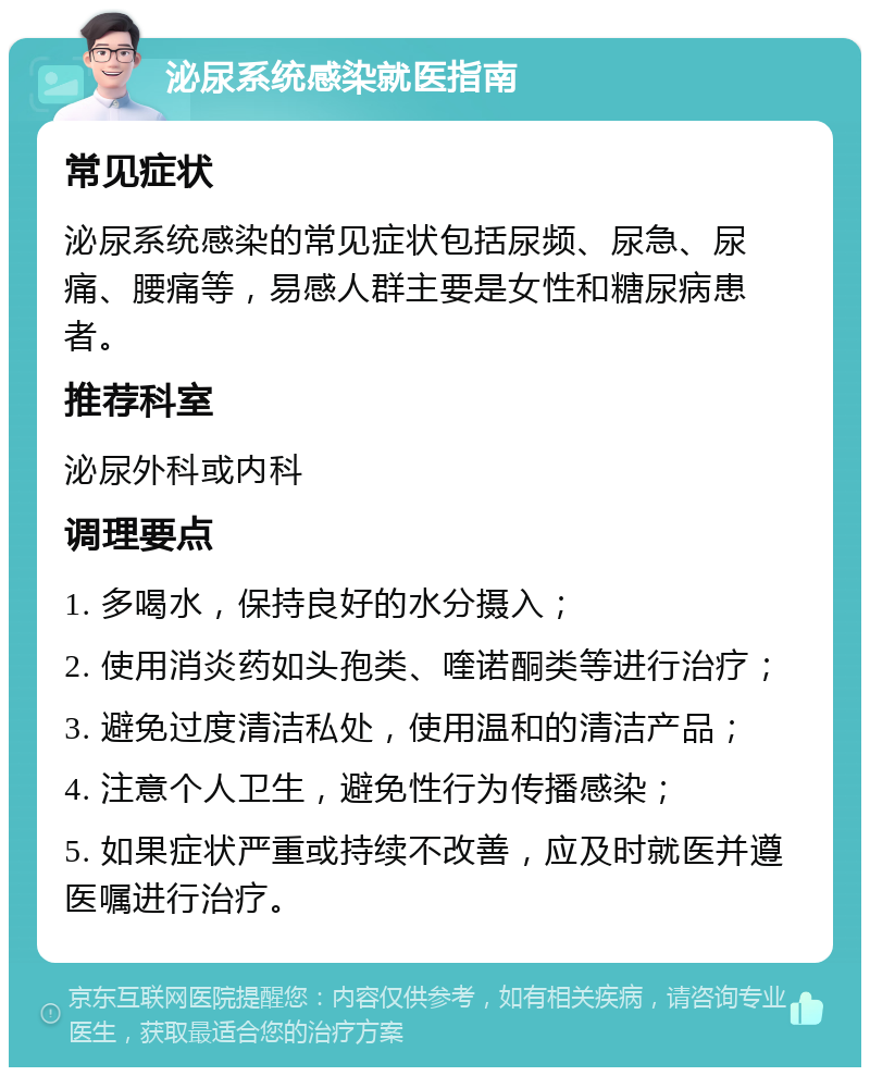 泌尿系统感染就医指南 常见症状 泌尿系统感染的常见症状包括尿频、尿急、尿痛、腰痛等，易感人群主要是女性和糖尿病患者。 推荐科室 泌尿外科或内科 调理要点 1. 多喝水，保持良好的水分摄入； 2. 使用消炎药如头孢类、喹诺酮类等进行治疗； 3. 避免过度清洁私处，使用温和的清洁产品； 4. 注意个人卫生，避免性行为传播感染； 5. 如果症状严重或持续不改善，应及时就医并遵医嘱进行治疗。