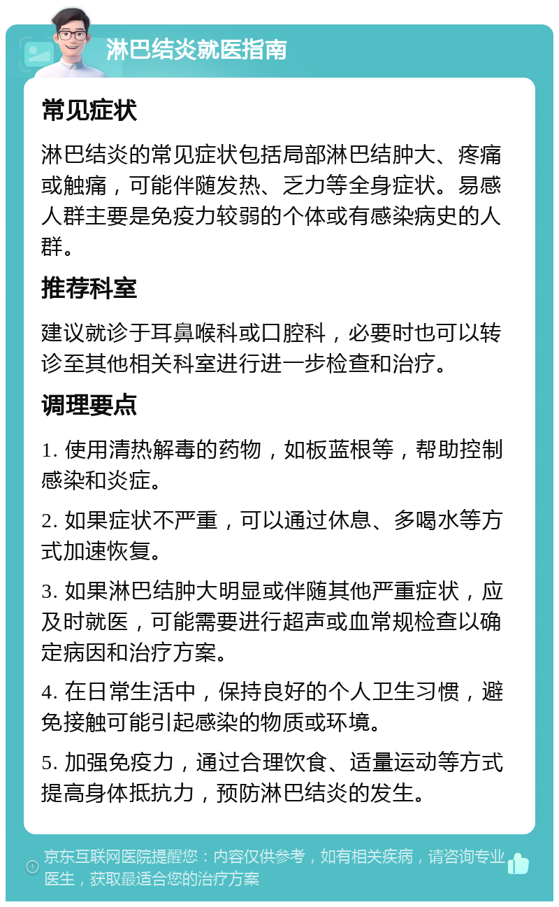 淋巴结炎就医指南 常见症状 淋巴结炎的常见症状包括局部淋巴结肿大、疼痛或触痛，可能伴随发热、乏力等全身症状。易感人群主要是免疫力较弱的个体或有感染病史的人群。 推荐科室 建议就诊于耳鼻喉科或口腔科，必要时也可以转诊至其他相关科室进行进一步检查和治疗。 调理要点 1. 使用清热解毒的药物，如板蓝根等，帮助控制感染和炎症。 2. 如果症状不严重，可以通过休息、多喝水等方式加速恢复。 3. 如果淋巴结肿大明显或伴随其他严重症状，应及时就医，可能需要进行超声或血常规检查以确定病因和治疗方案。 4. 在日常生活中，保持良好的个人卫生习惯，避免接触可能引起感染的物质或环境。 5. 加强免疫力，通过合理饮食、适量运动等方式提高身体抵抗力，预防淋巴结炎的发生。