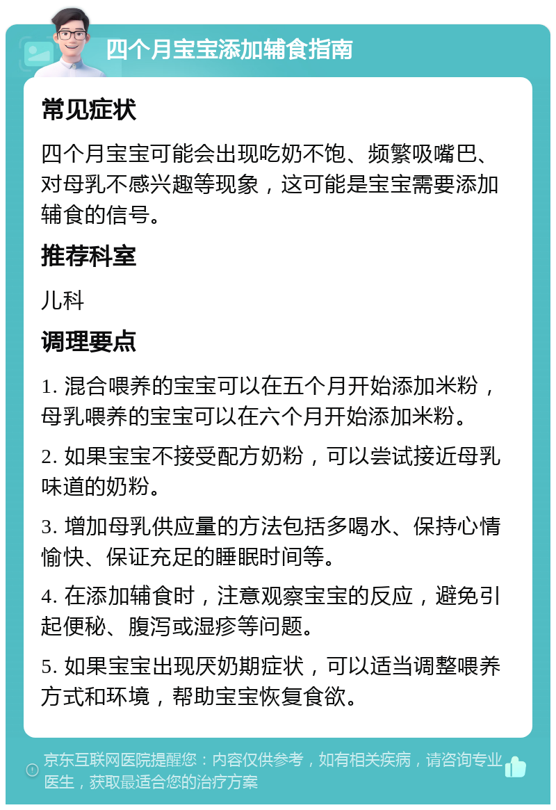 四个月宝宝添加辅食指南 常见症状 四个月宝宝可能会出现吃奶不饱、频繁吸嘴巴、对母乳不感兴趣等现象，这可能是宝宝需要添加辅食的信号。 推荐科室 儿科 调理要点 1. 混合喂养的宝宝可以在五个月开始添加米粉，母乳喂养的宝宝可以在六个月开始添加米粉。 2. 如果宝宝不接受配方奶粉，可以尝试接近母乳味道的奶粉。 3. 增加母乳供应量的方法包括多喝水、保持心情愉快、保证充足的睡眠时间等。 4. 在添加辅食时，注意观察宝宝的反应，避免引起便秘、腹泻或湿疹等问题。 5. 如果宝宝出现厌奶期症状，可以适当调整喂养方式和环境，帮助宝宝恢复食欲。