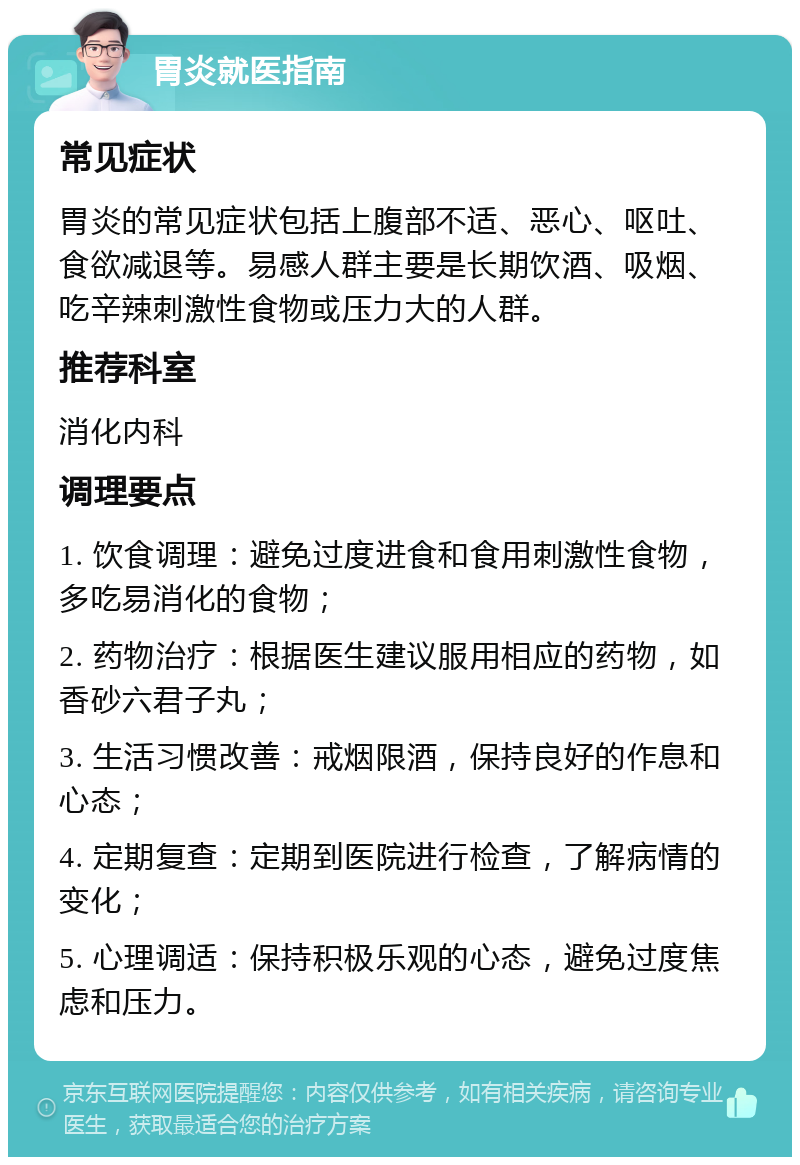 胃炎就医指南 常见症状 胃炎的常见症状包括上腹部不适、恶心、呕吐、食欲减退等。易感人群主要是长期饮酒、吸烟、吃辛辣刺激性食物或压力大的人群。 推荐科室 消化内科 调理要点 1. 饮食调理：避免过度进食和食用刺激性食物，多吃易消化的食物； 2. 药物治疗：根据医生建议服用相应的药物，如香砂六君子丸； 3. 生活习惯改善：戒烟限酒，保持良好的作息和心态； 4. 定期复查：定期到医院进行检查，了解病情的变化； 5. 心理调适：保持积极乐观的心态，避免过度焦虑和压力。