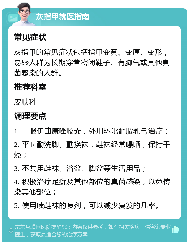 灰指甲就医指南 常见症状 灰指甲的常见症状包括指甲变黄、变厚、变形，易感人群为长期穿着密闭鞋子、有脚气或其他真菌感染的人群。 推荐科室 皮肤科 调理要点 1. 口服伊曲康唑胶囊，外用环吡酮胺乳膏治疗； 2. 平时勤洗脚、勤换袜，鞋袜经常曝晒，保持干燥； 3. 不共用鞋袜、浴盆、脚盆等生活用品； 4. 积极治疗足癣及其他部位的真菌感染，以免传染其他部位； 5. 使用喷鞋袜的喷剂，可以减少复发的几率。