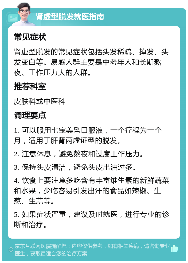 肾虚型脱发就医指南 常见症状 肾虚型脱发的常见症状包括头发稀疏、掉发、头发变白等。易感人群主要是中老年人和长期熬夜、工作压力大的人群。 推荐科室 皮肤科或中医科 调理要点 1. 可以服用七宝美髯口服液，一个疗程为一个月，适用于肝肾两虚证型的脱发。 2. 注意休息，避免熬夜和过度工作压力。 3. 保持头皮清洁，避免头皮出油过多。 4. 饮食上要注意多吃含有丰富维生素的新鲜蔬菜和水果，少吃容易引发出汗的食品如辣椒、生葱、生蒜等。 5. 如果症状严重，建议及时就医，进行专业的诊断和治疗。