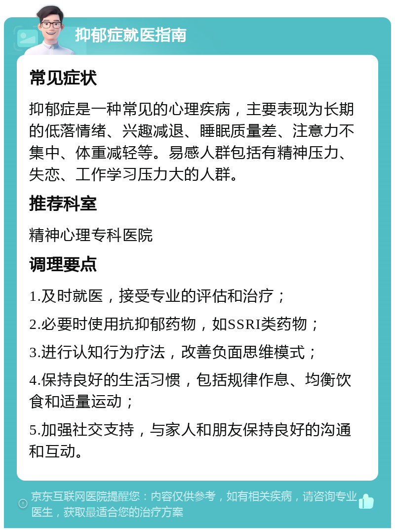 抑郁症就医指南 常见症状 抑郁症是一种常见的心理疾病，主要表现为长期的低落情绪、兴趣减退、睡眠质量差、注意力不集中、体重减轻等。易感人群包括有精神压力、失恋、工作学习压力大的人群。 推荐科室 精神心理专科医院 调理要点 1.及时就医，接受专业的评估和治疗； 2.必要时使用抗抑郁药物，如SSRI类药物； 3.进行认知行为疗法，改善负面思维模式； 4.保持良好的生活习惯，包括规律作息、均衡饮食和适量运动； 5.加强社交支持，与家人和朋友保持良好的沟通和互动。