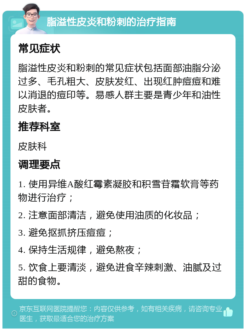 脂溢性皮炎和粉刺的治疗指南 常见症状 脂溢性皮炎和粉刺的常见症状包括面部油脂分泌过多、毛孔粗大、皮肤发红、出现红肿痘痘和难以消退的痘印等。易感人群主要是青少年和油性皮肤者。 推荐科室 皮肤科 调理要点 1. 使用异维A酸红霉素凝胶和积雪苷霜软膏等药物进行治疗； 2. 注意面部清洁，避免使用油质的化妆品； 3. 避免抠抓挤压痘痘； 4. 保持生活规律，避免熬夜； 5. 饮食上要清淡，避免进食辛辣刺激、油腻及过甜的食物。