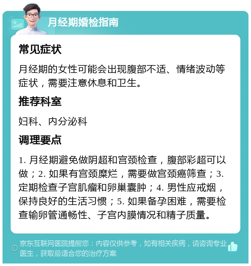 月经期婚检指南 常见症状 月经期的女性可能会出现腹部不适、情绪波动等症状，需要注意休息和卫生。 推荐科室 妇科、内分泌科 调理要点 1. 月经期避免做阴超和宫颈检查，腹部彩超可以做；2. 如果有宫颈糜烂，需要做宫颈癌筛查；3. 定期检查子宫肌瘤和卵巢囊肿；4. 男性应戒烟，保持良好的生活习惯；5. 如果备孕困难，需要检查输卵管通畅性、子宫内膜情况和精子质量。