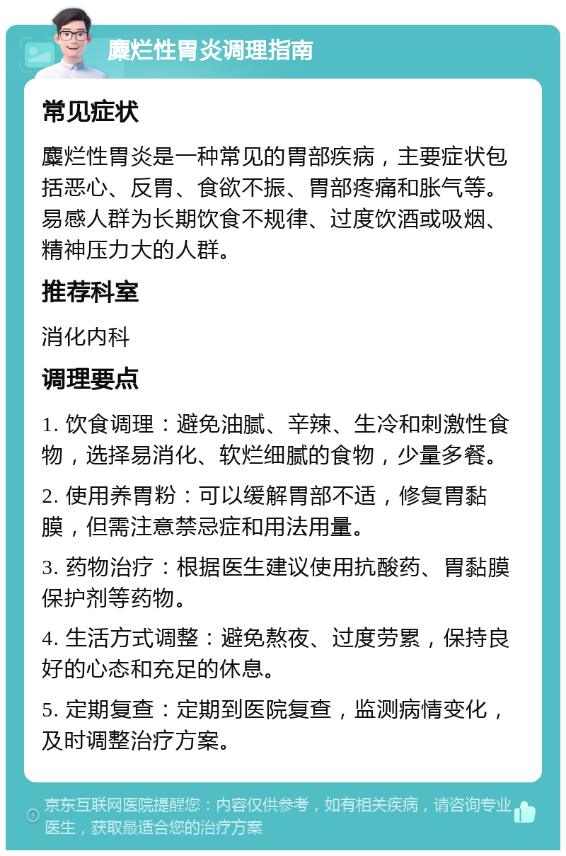 麋烂性胃炎调理指南 常见症状 麋烂性胃炎是一种常见的胃部疾病，主要症状包括恶心、反胃、食欲不振、胃部疼痛和胀气等。易感人群为长期饮食不规律、过度饮酒或吸烟、精神压力大的人群。 推荐科室 消化内科 调理要点 1. 饮食调理：避免油腻、辛辣、生冷和刺激性食物，选择易消化、软烂细腻的食物，少量多餐。 2. 使用养胃粉：可以缓解胃部不适，修复胃黏膜，但需注意禁忌症和用法用量。 3. 药物治疗：根据医生建议使用抗酸药、胃黏膜保护剂等药物。 4. 生活方式调整：避免熬夜、过度劳累，保持良好的心态和充足的休息。 5. 定期复查：定期到医院复查，监测病情变化，及时调整治疗方案。