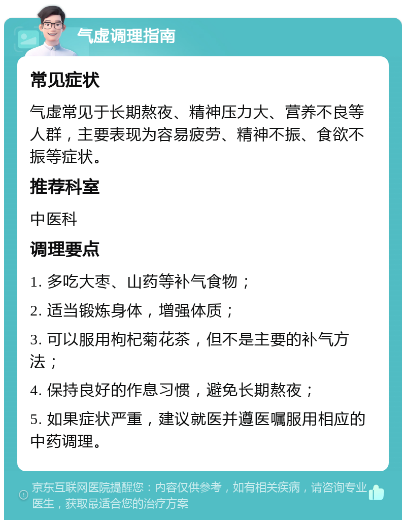 气虚调理指南 常见症状 气虚常见于长期熬夜、精神压力大、营养不良等人群，主要表现为容易疲劳、精神不振、食欲不振等症状。 推荐科室 中医科 调理要点 1. 多吃大枣、山药等补气食物； 2. 适当锻炼身体，增强体质； 3. 可以服用枸杞菊花茶，但不是主要的补气方法； 4. 保持良好的作息习惯，避免长期熬夜； 5. 如果症状严重，建议就医并遵医嘱服用相应的中药调理。