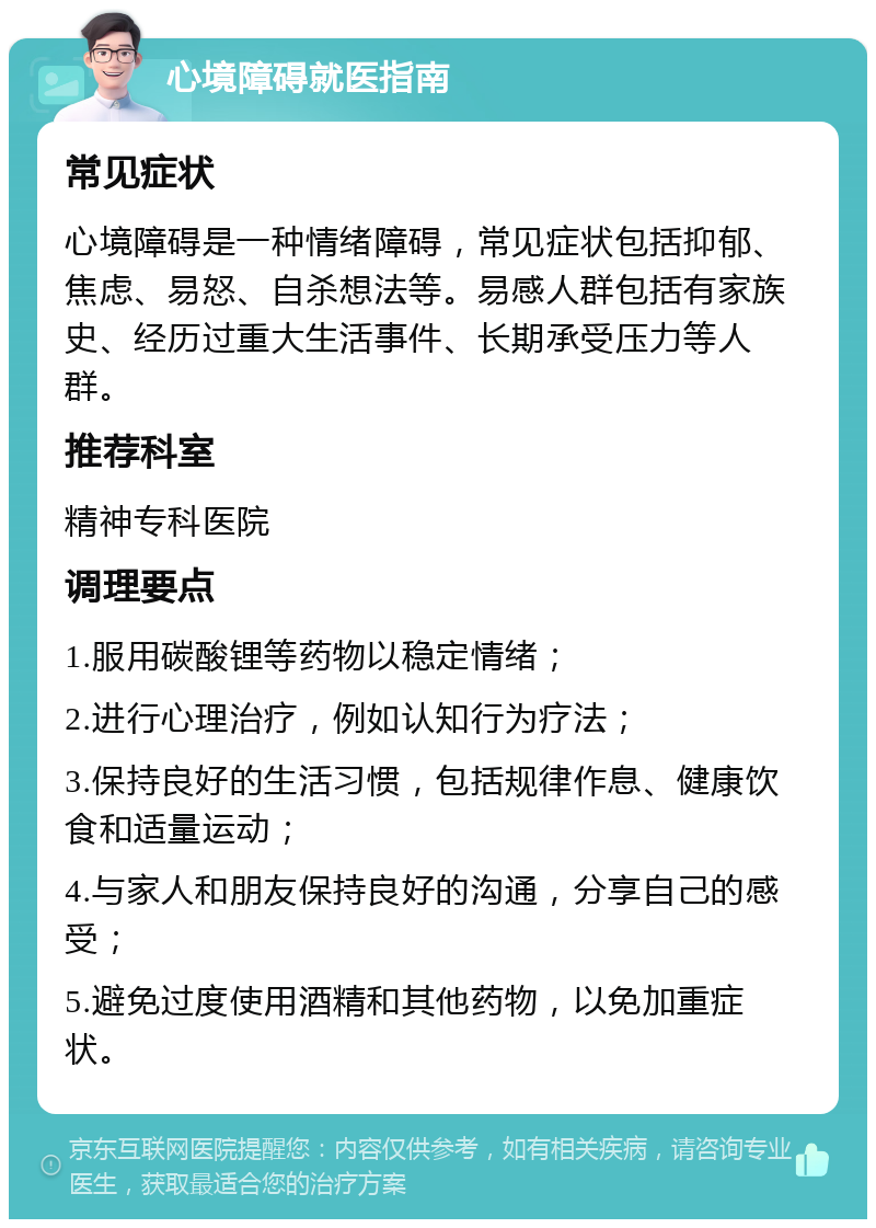 心境障碍就医指南 常见症状 心境障碍是一种情绪障碍，常见症状包括抑郁、焦虑、易怒、自杀想法等。易感人群包括有家族史、经历过重大生活事件、长期承受压力等人群。 推荐科室 精神专科医院 调理要点 1.服用碳酸锂等药物以稳定情绪； 2.进行心理治疗，例如认知行为疗法； 3.保持良好的生活习惯，包括规律作息、健康饮食和适量运动； 4.与家人和朋友保持良好的沟通，分享自己的感受； 5.避免过度使用酒精和其他药物，以免加重症状。