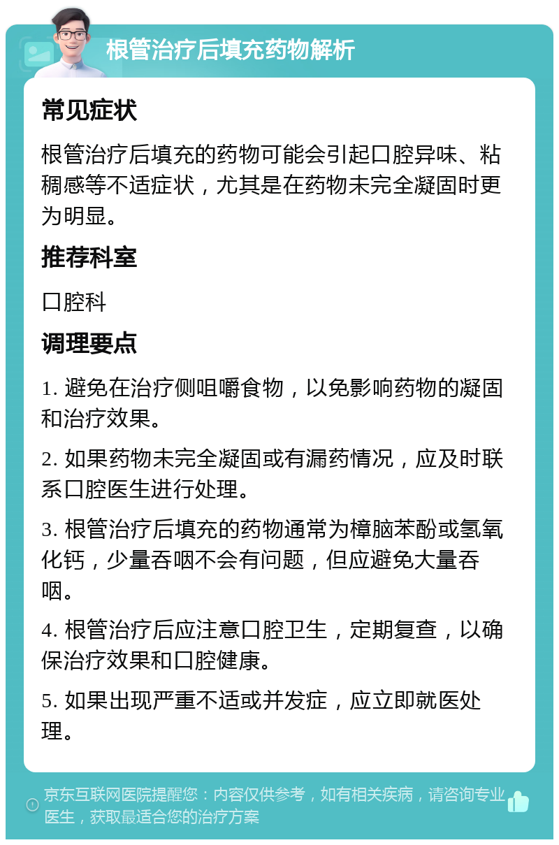 根管治疗后填充药物解析 常见症状 根管治疗后填充的药物可能会引起口腔异味、粘稠感等不适症状，尤其是在药物未完全凝固时更为明显。 推荐科室 口腔科 调理要点 1. 避免在治疗侧咀嚼食物，以免影响药物的凝固和治疗效果。 2. 如果药物未完全凝固或有漏药情况，应及时联系口腔医生进行处理。 3. 根管治疗后填充的药物通常为樟脑苯酚或氢氧化钙，少量吞咽不会有问题，但应避免大量吞咽。 4. 根管治疗后应注意口腔卫生，定期复查，以确保治疗效果和口腔健康。 5. 如果出现严重不适或并发症，应立即就医处理。