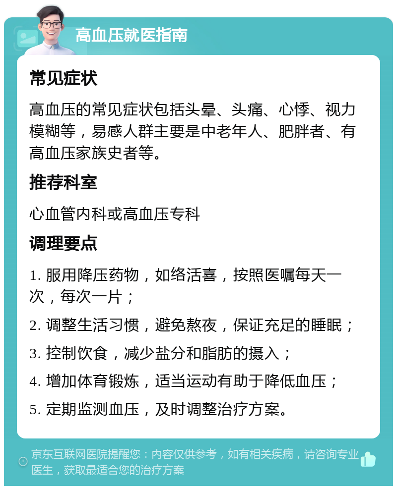 高血压就医指南 常见症状 高血压的常见症状包括头晕、头痛、心悸、视力模糊等，易感人群主要是中老年人、肥胖者、有高血压家族史者等。 推荐科室 心血管内科或高血压专科 调理要点 1. 服用降压药物，如络活喜，按照医嘱每天一次，每次一片； 2. 调整生活习惯，避免熬夜，保证充足的睡眠； 3. 控制饮食，减少盐分和脂肪的摄入； 4. 增加体育锻炼，适当运动有助于降低血压； 5. 定期监测血压，及时调整治疗方案。