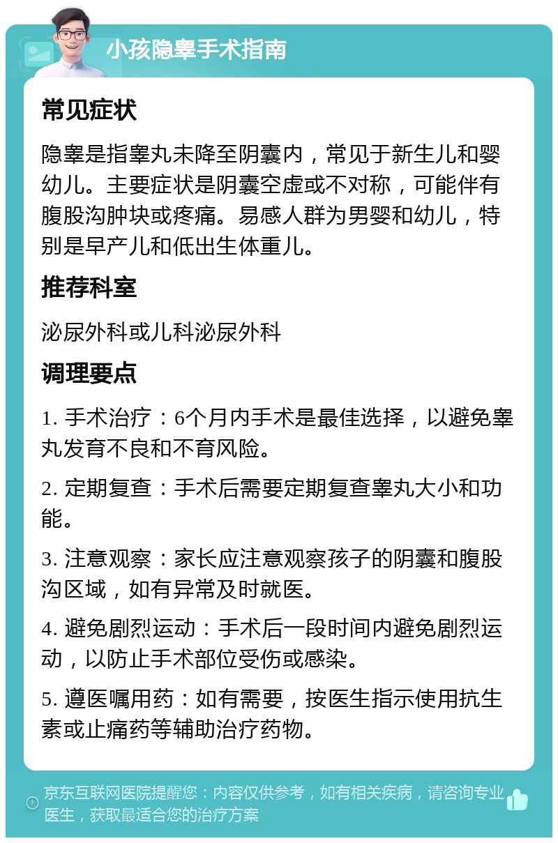 小孩隐睾手术指南 常见症状 隐睾是指睾丸未降至阴囊内，常见于新生儿和婴幼儿。主要症状是阴囊空虚或不对称，可能伴有腹股沟肿块或疼痛。易感人群为男婴和幼儿，特别是早产儿和低出生体重儿。 推荐科室 泌尿外科或儿科泌尿外科 调理要点 1. 手术治疗：6个月内手术是最佳选择，以避免睾丸发育不良和不育风险。 2. 定期复查：手术后需要定期复查睾丸大小和功能。 3. 注意观察：家长应注意观察孩子的阴囊和腹股沟区域，如有异常及时就医。 4. 避免剧烈运动：手术后一段时间内避免剧烈运动，以防止手术部位受伤或感染。 5. 遵医嘱用药：如有需要，按医生指示使用抗生素或止痛药等辅助治疗药物。